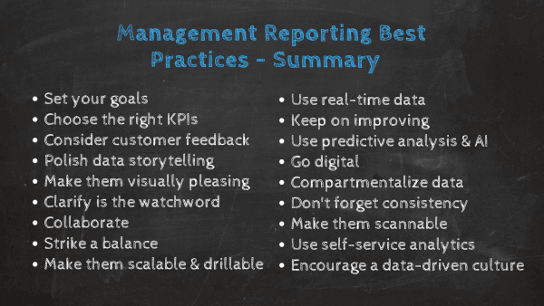 How to prepare a management report: 1. Set the strategic goals and objectives, 2. Choose the right KPIs for your audience, 3. Take customer feedback into consideration, 4. Polish your data storytelling skills, 5. Make your report visually pleasing through focus, 6. Clarity is the watchword, 7. clarify is the watchword, 8. Collaborate, 9. Striking the balance, 10. Scannability + drillability = success, 10. Real-time data relevance, 11. Keep on improving, 12. Use predictive analysis & AI, 13. Develop your reports collaboratively, 14. Create a sense of cohesion & consistency, 15. Compartmentalize your data effectively, 16. Create a scannable timeline, 17. Use self-service analytics, 18. Encourage a data-driven culture